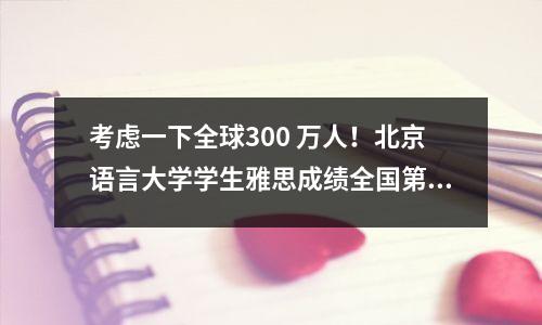 考虑一下全球300 万人!北京语言大学学生雅思成绩全国第一!