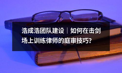 浩成浩团队建设|如何在击剑场上训练律师的庭审技巧?