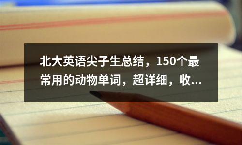 北大英语尖子生总结,150个最常用的动物单词,超详细,收藏了