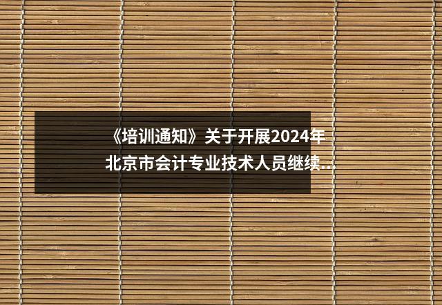 《培训通知》关于开展2024年北京市会计专业技术人员继续教育培训的通知