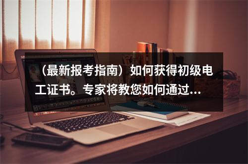 (最新报考指南)如何获得初级电工证书。专家将教您如何通过五个步骤获得它。