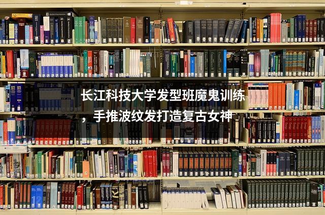 长江科技大学发型班魔鬼训练,手推波纹发打造复古女神