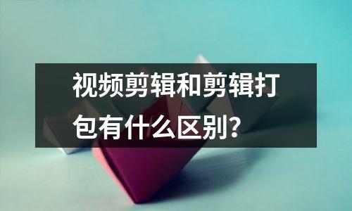 视频剪辑和剪辑打包有什么区别?