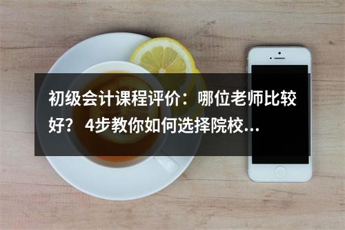 初级会计课程评价:哪位老师比较好? 4步教你如何选择院校和名师