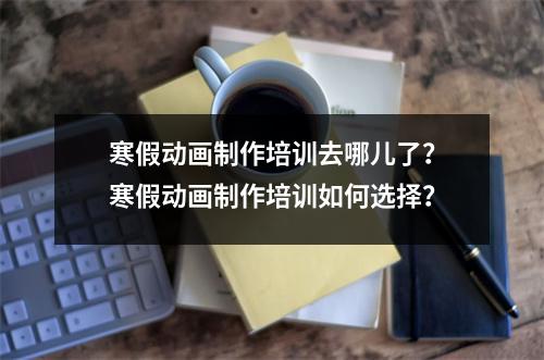 寒假动画制作培训去哪儿了?寒假动画制作培训如何选择?