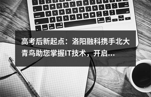 高考后新起点:洛阳融科携手北大青鸟助您掌握IT技术,开启美好生活