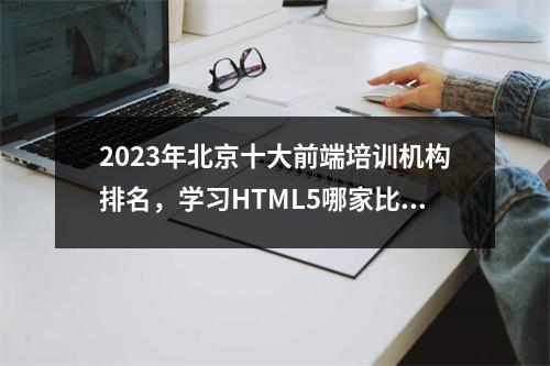 2023年北京十大前端培训机构排名,学习HTML5哪家比较好?