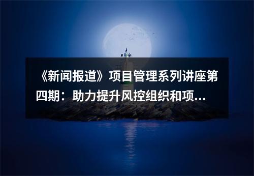 《新闻报道》项目管理系列讲座第四期:助力提升风控组织和项目经理能力