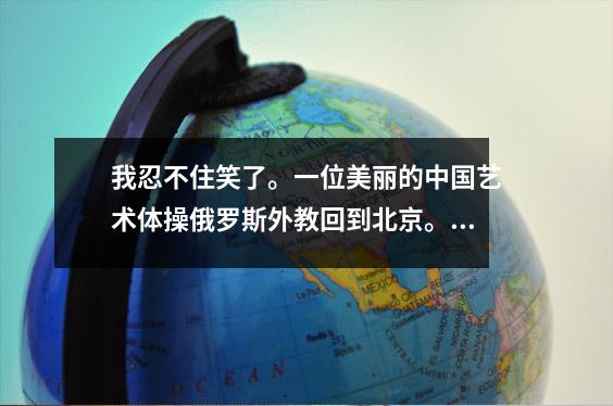 我忍不住笑了。一位美丽的中国艺术体操俄罗斯外教回到北京。我在评论区笑晕了。