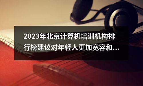 2023年北京计算机培训机构排行榜建议对年轻人更加宽容和理解
