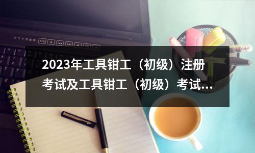 2023年工具钳工(初级)注册考试及工具钳工(初级)考试温馨提示