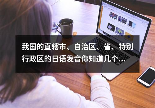 我国的直辖市、自治区、省、特别行政区的日语发音你知道几个?