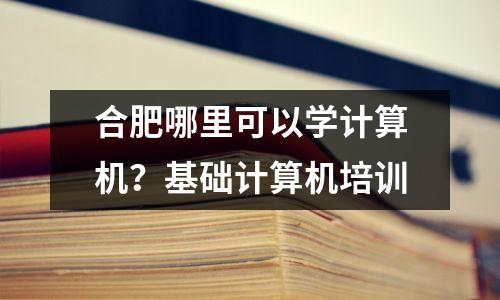 合肥哪里可以学计算机？基础计算机培训