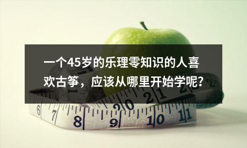 一个45岁的乐理零知识的人喜欢古筝,应该从哪里开始学呢?