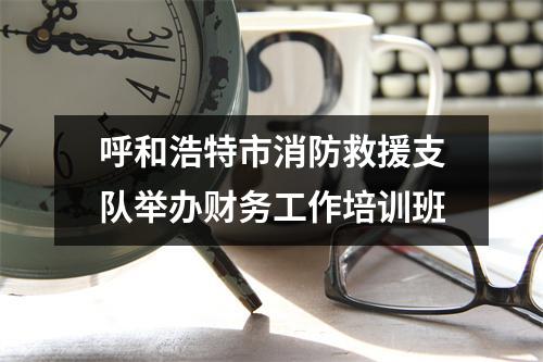 呼和浩特市消防救援支队举办财务工作培训班