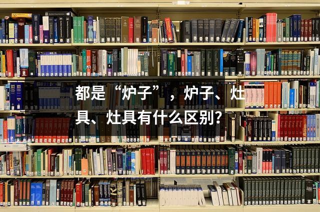 都是“炉子”,炉子、灶具、灶具有什么区别?