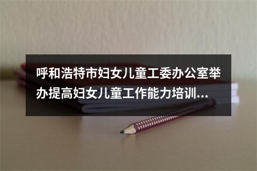 呼和浩特市妇女儿童工委办公室举办提高妇女儿童工作能力培训班