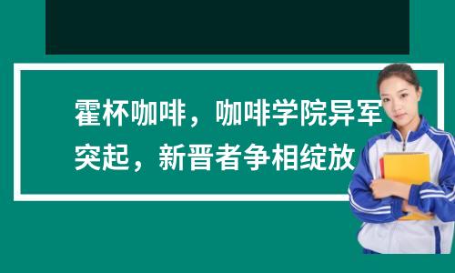霍杯咖啡,咖啡学院异军突起,新晋者争相绽放