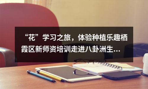 “花”学习之旅,体验种植乐趣栖霞区新师资培训走进八卦洲生态种植基地