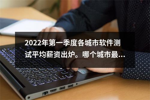 2022年第一季度各城市软件测试平均薪资出炉。哪个城市最受欢迎?