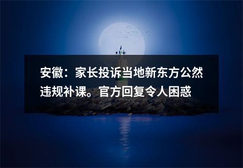 安徽：家长投诉当地新东方公然违规补课。官方回复令人困惑