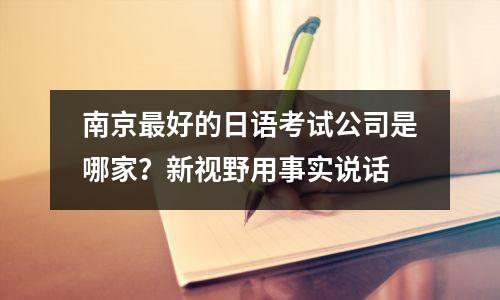 南京最好的日语考试公司是哪家?新视野用事实说话