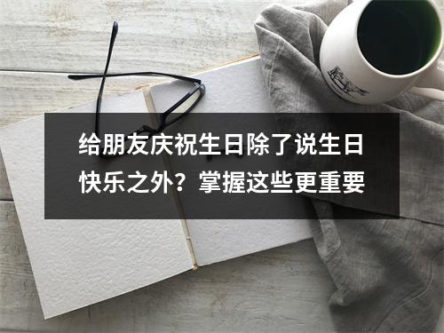 给朋友庆祝生日除了说生日快乐之外？掌握这些更重要