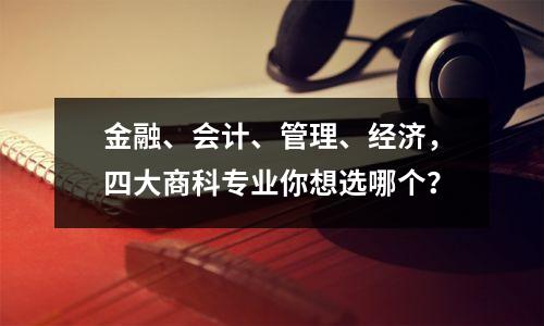 金融、会计、管理、经济,四大商科专业你想选哪个?