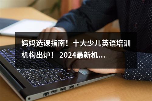 妈妈选课指南!十大少儿英语培训机构出炉! 2024最新机构评测!