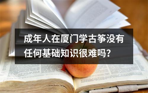 成年人在厦门学古筝没有任何基础知识很难吗?