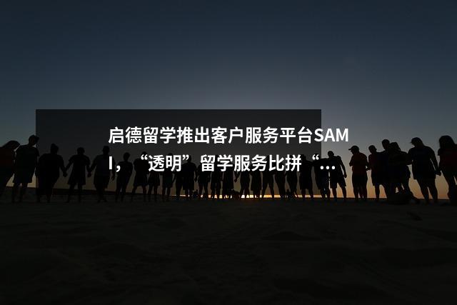启德留学推出客户服务平台SAMI，“透明”留学服务比拼“真实”实力