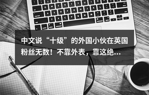 中文说“十级”的外国小伙在英国粉丝无数!不靠外表,靠这绝活