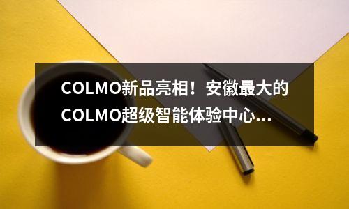 COLMO新品亮相！安徽最大的COLMO超级智能体验中心来了！