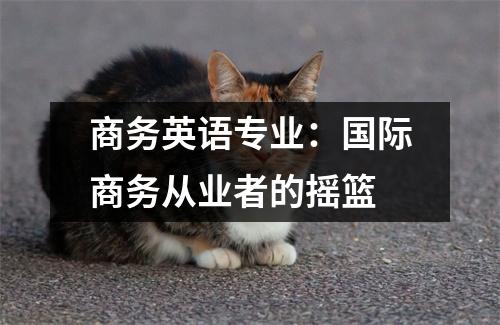商务英语专业:国际商务从业者的摇篮