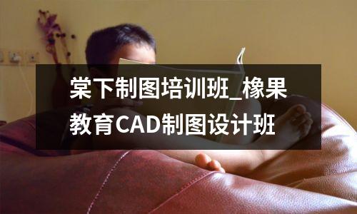 棠下制图培训班_橡果教育CAD制图设计班