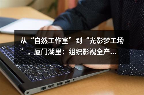 从“自然工作室”到“光影梦工场”，厦门湖里：组织影视全产业链共生共荣