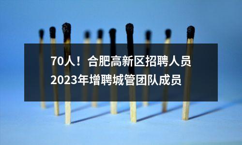 70人!合肥高新区招聘人员2023年增聘城管团队成员