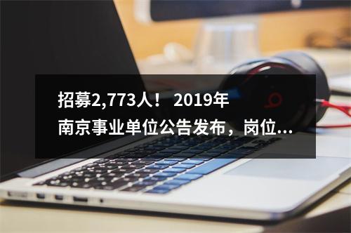 招募2,773人! 2019年南京事业单位公告发布,岗位分析