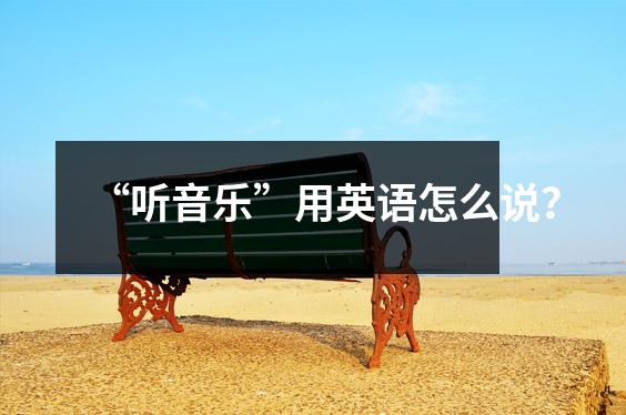 “听音乐”用英语怎么说?