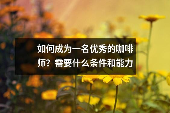如何成为一名优秀的咖啡师?需要什么条件和能力