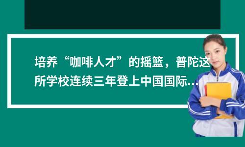 培养“咖啡人才”的摇篮,普陀这所学校连续三年登上中国国际进口博览会舞台