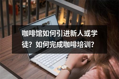 咖啡馆如何引进新人或学徒?如何完成咖啡培训?