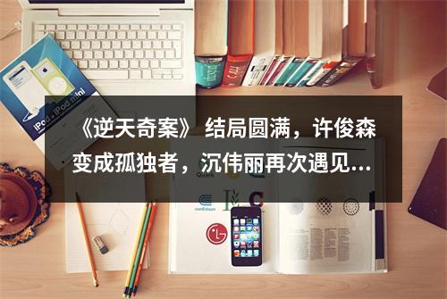 《逆天奇案》 结局圆满,许俊森变成孤独者,沉伟丽再次遇见真爱