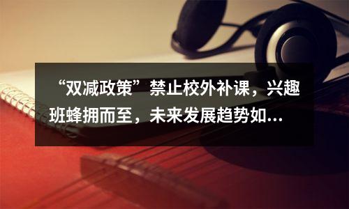 “双减政策”禁止校外补课,兴趣班蜂拥而至,未来发展趋势如何?