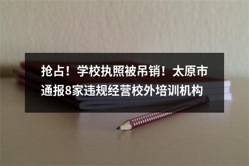 抢占!学校执照被吊销!太原市通报8家违规经营校外培训机构