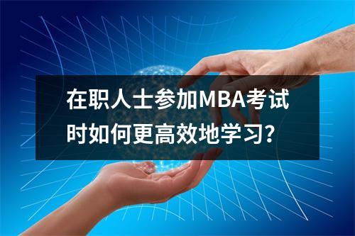 在职人士参加MBA考试时如何更高效地学习?
