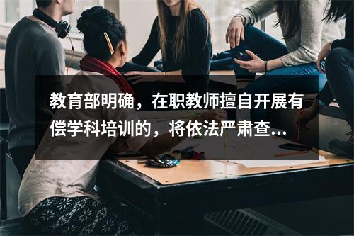 教育部明确,在职教师擅自开展有偿学科培训的,将依法严肃查处。
