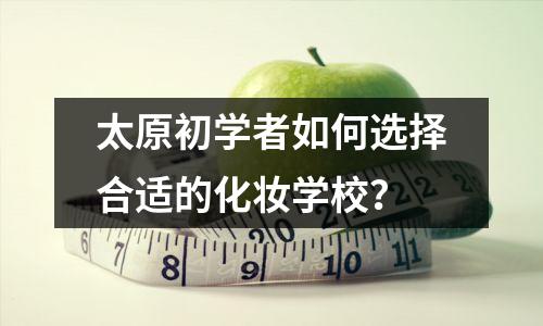 太原初学者如何选择合适的化妆学校?