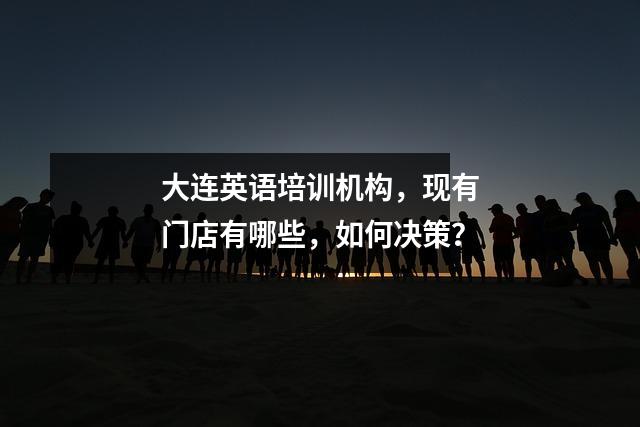 大连英语培训机构,现有门店有哪些,如何决策?