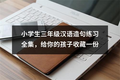 小学生三年级汉语造句练习全集,给你的孩子收藏一份
